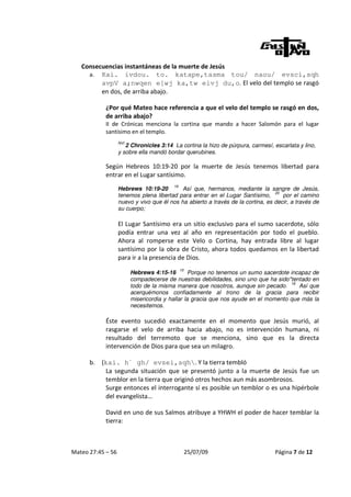Consecuencias instantáneas de la muerte de Jesús
     a. Kai. ivdou. to. katape,tasma tou/ naou/ evsci,sqh
         avpV a;nwqen e[wj ka,tw eivj du,o. El velo del templo se rasgó
         en dos, de arriba abajo.

            ¿Por qué Mateo hace referencia a que el velo del templo se rasgó en dos,
            de arriba abajo?
            II de Crónicas menciona la cortina que mando a hacer Salomón para el lugar
            santísimo en el templo.
                   NVI
                      2 Chronicles 3:14 La cortina la hizo de púrpura, carmesí, escarlata y lino,
                   y sobre ella mandó bordar querubines.

            Según Hebreos 10:19-20 por la muerte de Jesús tenemos libertad para
            entrar en el Lugar santísimo.
                                         19
                   Hebrews 10:19-20         Así que, hermanos, mediante la sangre de Jesús,
                                                                                 20
                   tenemos plena libertad para entrar en el Lugar Santísimo,        por el camino
                   nuevo y vivo que él nos ha abierto a través de la cortina, es decir, a través de
                   su cuerpo;

                   El Lugar Santísimo era un sitio exclusivo para el sumo sacerdote, sólo
                   podía entrar una vez al año en representación por todo el pueblo.
                   Ahora al romperse este Velo o Cortina, hay entrada libre al lugar
                   santísimo por la obra de Cristo, ahora todos quedamos en la libertad
                   para ir a la presencia de Dios.
                                              15
                         Hebrews 4:15-16         Porque no tenemos un sumo sacerdote incapaz de
                         compadecerse de nuestras debilidades, sino uno que ha sido*tentado en
                                                                                     16
                         todo de la misma manera que nosotros, aunque sin pecado.       Así que
                         acerquémonos confiadamente al trono de la gracia para recibir
                         misericordia y hallar la gracia que nos ayude en el momento que más la
                         necesitemos.

            Éste evento sucedió exactamente en el momento que Jesús murió, al
            rasgarse el velo de arriba hacia abajo, no es intervención humana, ni
            resultado del terremoto que se menciona, sino que es la directa
            intervención de Dios para que sea un milagro.

      b.   (kai. h` gh/ evsei,sqh. Y la tierra tembló
            La segunda situación que se presentó junto a la muerte de Jesús fue un
            temblor en la tierra que originó otros hechos aun más asombrosos.
            Surge entonces el interrogante sí es posible un temblor o es una hipérbole
            del evangelista…

            David en uno de sus Salmos atribuye a YHWH el poder de hacer temblar la
            tierra:



Mateo 27:45 – 56                                   25/07/09                      Página 7 de 12
 