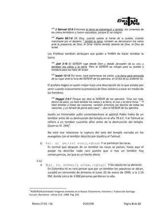LBA
                       2 Samuel 22:8 Entonces la tierra se estremeció y tembló, los cimientos de
                   los cielos temblaron y fueron sacudidos, porque Él se indignó.
                   LBA
                       Psalm 68:7-8 Oh Dios, cuando saliste al frente de tu pueblo, cuando
                                             8
                   marchaste por el desierto, tembló la tierra; también se derramaron los cielos
                   ante la presencia de Dios; el Sinaí mismo tembló delante de Dios, el Dios de
                   Israel.

                Los Profetas también atribuyen ese poder a YHWH de hacer temblar la
                tierra:
                   LBA
                       Joel 3:16 El SEÑOR ruge desde Sion y desde Jerusalén da su voz, y
                   tiemblan los cielos y la tierra. Pero el SEÑOR es refugio para su pueblo y
                   fortaleza para los hijos de Israel.
                   LBA
                      Isaiah 13:13 Por tanto, haré estremecer los cielos, y la tierra será removida
                   de su lugar ante la furia del SEÑOR de los ejércitos, en el día de su ardiente ira.

                El profeta Hageo es quién mejor hace una descripción de lo que estaba por
                venir cuando nuevamente la presencia de Dios volviera a estar en medio de
                los hombres.
                   LBA
                      Haggai 2:6-7 Porque así dice el SEÑOR de los ejércitos: "Una vez más,
                                                                                                    7
                   dentro de poco, yo haré temblar los cielos y la tierra, el mar y la tierra firme. "Y
                   haré temblar a todas las naciones; vendrán entonces los tesoros de todas las
                   naciones, y yo llenaré de gloria esta casa" -- dice el SEÑOR de los ejércitos.

                Josefo un historiador judío contemporáneo al apóstol Pablo habla de un
                temblor antes de su destrucción del templo en el año 70 d.C. Y el Talmud se
                refiere a un temblor cuarenta años antes de la destrucción del templo.
                (Guerras VI. 299)2

                No está mal relacionar la ruptura del velo del templo narrada en los
                evangelios con el temblor descrito por Josefo y el Talmud.

          c. kai. ai` pe,trai evsci,sqhsan. Y se partieron las rocas.
              Es normal que después de un temblor las rocas se partan, hasta aquí el
              pasaje no describe nada raro puesto que si hay un temblor hay
              consecuencias, así que es un hecho obvio.

       V.52
          d.   (kai. ta. mnhmei/a avnew,|cqhsan Y los sepulcros se abrieron.
                En Colombia no es raro pensar que por un temblor los sepulcros se abran,
                sucedió en terremoto de Armenia el lunes 25 de enero de 1999, a la 1:19
                PM, donde cerca de 3.900 personas perdieron la vida.



2
 ROBERSON Archibald. Imágenes Verbales en el Nuevo Testamento. Volumen I. Traducción Santiago
Escuain. Barcelona : Libroe CLIE. 1988. Pág. 245.


    Mateo 27:45 – 56                           25/07/09                              Página 8 de 12
 