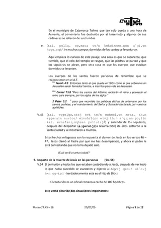 En el municipio de Cajamarca Tolima que tan solo queda a una hora de
             Armenia, el cementerio fue destruido por el terremoto y algunos de sus
             cadáveres se salieron de sus tumbas.

      e.    (kai. polla. sw,mata tw/n kekoimhme,nwn a`gi,wn
            hvge,rqh) y muchos cuerpos dormidos de los santos se levantaron.

             Aquí empieza lo curioso de este pasaje, una cosa es que se oscurezca, que
             tiemble, que el velo del templo se rasgue, que las piedras se partan y que
             los sepulcros se abran, pero otra cosa es que los cuerpos que estaban
             dormidos se levanten.

             Los cuerpos de los santos fueron personas de renombre que se
             reconocieron en el A.T.
                NVI
                   Isaiah 4:3 Entonces tanto el que quede en*Sión como el que sobreviva en
                Jerusalén serán llamados*santos, e inscritos para vida en Jerusalén.
                LBA
                    Daniel 7:18 "Pero los santos del Altísimo recibirán el reino y poseerán el
                reino para siempre, por los siglos de los siglos."
                                2
                2 Peter 3:2      para que recordéis las palabras dichas de antemano por los
                santos profetas, y el mandamiento del Señor y Salvador declarado por vuestros
                apóstoles.

   V. 53    (kai. evxelqo,ntej evk tw/n mnhmei,wn meta. th.n
            e;gersin auvtou/ eivsh/lqon eivj th.n a`gi,an po,lin
            kai. evnefani,sqhsan polloi/jÅ) y saliendo de los sepulcros,
            después del despertar (e;gersij)(la resurrección) de ellos entraron a la
            santa ciudad y se mostraron a muchos.

           Estos hechos milagrosos son la respuesta al clamor de Jesús en los versos 46 –
           47, Jesús clamó al Padre por qué me has desamparado, y ahora el padre le
           está contestando que no lo ha dejado solo.

                      ¿Cuál será la santa ciudad?

B. Impacto de la muerte de Jesús en las personas      (54 -56)
   V.54 El centurión y todos los que estaban custodiando a Jesús, después de ver todo
        lo que había sucedido se asustaron y dijeron Alhqw/j qeou/ ui`o.j
        h=n ou-toj (verdaderamente este es el hijo de Dios)

               El centurión es un oficial romano a cardo de 100 hombres.

           Este verso describe dos situaciones importantes:




Mateo 27:45 – 56                            25/07/09                         Página 9 de 12
 