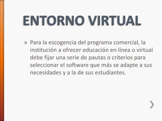 » Para la escogencia del programa comercial, la
  institución a ofrecer educación en línea o virtual
  debe fijar una serie de pautas o criterios para
  seleccionar el software que más se adapte a sus
  necesidades y a la de sus estudiantes.
 