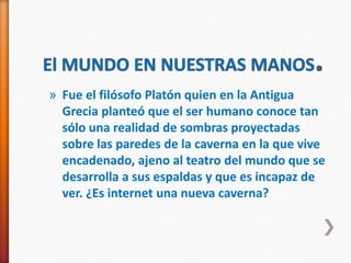 » Fue el filósofo Platón quien en la Antigua
  Grecia planteó que el ser humano conoce tan
  sólo una realidad de sombras proyectadas
  sobre las paredes de la caverna en la que vive
  encadenado, ajeno al teatro del mundo que se
  desarrolla a sus espaldas y que es incapaz de
  ver. ¿Es internet una nueva caverna?
 