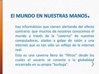 hay informáticos que vienen alertando del efecto
contrario: que muchos de nosotros conocemos el
mundo a través de la "caverna" de nuestras
computadoras, atados a golpe de ratón a una
internet que es tan sólo un reflejo de la internet
real.
Esta es una caverna llena de "filtros" desde los
cuales el usuario se conecta a la globalidad
encerrado en su propia "burbuja".
 