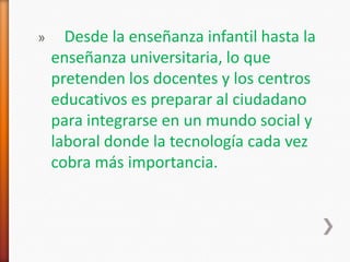 »     Desde la enseñanza infantil hasta la
    enseñanza universitaria, lo que
    pretenden los docentes y los centros
    educativos es preparar al ciudadano
    para integrarse en un mundo social y
    laboral donde la tecnología cada vez
    cobra más importancia.
 