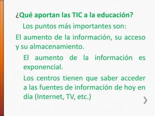 ¿Qué aportan las TIC a la educación?
   Los puntos más importantes son:
El aumento de la información, su acceso
y su almacenamiento.
   El aumento de la información es
   exponencial.
   Los centros tienen que saber acceder
   a las fuentes de información de hoy en
   día (Internet, TV, etc.)
 