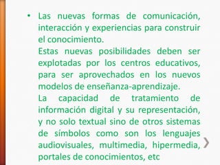 • Las nuevas formas de comunicación,
  interacción y experiencias para construir
  el conocimiento.
  Estas nuevas posibilidades deben ser
  explotadas por los centros educativos,
  para ser aprovechados en los nuevos
  modelos de enseñanza-aprendizaje.
  La capacidad de tratamiento de
  información digital y su representación,
  y no solo textual sino de otros sistemas
  de símbolos como son los lenguajes
  audiovisuales, multimedia, hipermedia,
  portales de conocimientos, etc
 
