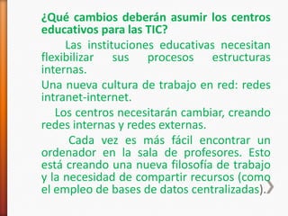 ¿Qué cambios deberán asumir los centros
educativos para las TIC?
     Las instituciones educativas necesitan
flexibilizar sus procesos estructuras
internas.
Una nueva cultura de trabajo en red: redes
intranet-internet.
   Los centros necesitarán cambiar, creando
redes internas y redes externas.
      Cada vez es más fácil encontrar un
ordenador en la sala de profesores. Esto
está creando una nueva filosofía de trabajo
y la necesidad de compartir recursos (como
el empleo de bases de datos centralizadas).
 