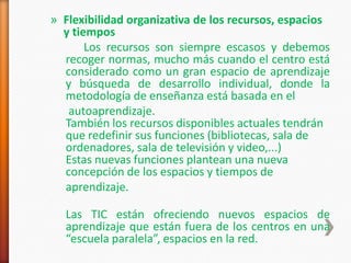 » Flexibilidad organizativa de los recursos, espacios
  y tiempos
       Los recursos son siempre escasos y debemos
  recoger normas, mucho más cuando el centro está
  considerado como un gran espacio de aprendizaje
  y búsqueda de desarrollo individual, donde la
  metodología de enseñanza está basada en el
   autoaprendizaje.
  También los recursos disponibles actuales tendrán
  que redefinir sus funciones (bibliotecas, sala de
  ordenadores, sala de televisión y video,...)
  Estas nuevas funciones plantean una nueva
  concepción de los espacios y tiempos de
  aprendizaje.

  Las TIC están ofreciendo nuevos espacios de
  aprendizaje que están fuera de los centros en una
  “escuela paralela”, espacios en la red.
 