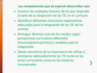 Las competencias que se esperan desarrollar son:
»   Conocer los múltiples factores de los que depende
    el éxito de la integración de las TIC en el currículo.
»   Identificar diferentes soluciones organizativas
    adecuadas para la integración de las TIC de los
    centros.
»   Distinguir diversos usos de los medios según
    perspectivas curriculares diferentes
    (técnica/práctica/crítica) y modelos para la
    integración.
»   Tomar conciencia de la importancia de utilizar e
    incorporar adecuadamente las TIC tanto en las
    áreas curriculares como en las materias
    transversales.
 