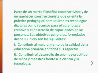 Parte de un marco filosófico constructivista y de
un quehacer construccionista que orienta la
práctica pedagógica para utilizar las tecnologías
digitales como recursos para el aprendizaje
creativo y el desarrollo de capacidades en las
personas. Sus objetivos generales, formulados
desde su inicio son los siguientes:
i. Contribuir al mejoramiento de la calidad de la
educación primaria en todos sus aspectos.
ii. Contribuir al desarrollo de una nueva actitud
de niños y maestros frente a la ciencia y la
tecnología.
 