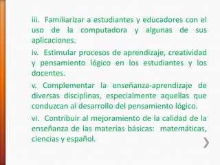 iii. Familiarizar a estudiantes y educadores con el
uso de la computadora y algunas de sus
aplicaciones.
iv. Estimular procesos de aprendizaje, creatividad
y pensamiento lógico en los estudiantes y los
docentes.
v. Complementar la enseñanza-aprendizaje de
diversas disciplinas, especialmente aquellas que
conduzcan al desarrollo del pensamiento lógico.
vi. Contribuir al mejoramiento de la calidad de la
enseñanza de las materias básicas: matemáticas,
ciencias y español.
 
