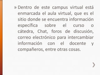 » Dentro de este campus virtual está
  enmarcada el aula virtual, que es el
  sitio donde se encuentra información
  específica sobre el curso o
  cátedra, Chat, foros de discusión,
  correo electrónico para intercambiar
  información con el docente y
  compañeros, entre otras cosas.
 