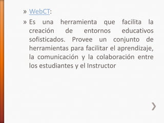 » WebCT:
» Es una herramienta que facilita la
  creación     de    entornos     educativos
  sofisticados. Provee un conjunto de
  herramientas para facilitar el aprendizaje,
  la comunicación y la colaboración entre
  los estudiantes y el Instructor
 
