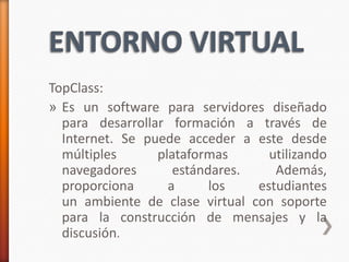 TopClass:
» Es un software para servidores diseñado
  para desarrollar formación a través de
  Internet. Se puede acceder a este desde
  múltiples      plataformas      utilizando
  navegadores       estándares.    Además,
  proporciona      a      los   estudiantes
  un ambiente de clase virtual con soporte
  para la construcción de mensajes y la
  discusión.
 
