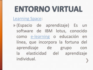 Learning Space:
» (Espacio de aprendizaje) Es un
  software de IBM lotus, conocido
  como e-learning o educación en
  línea, que incorpora la fortuna del
  aprendizaje    de     grupo     con
  la elasticidad del aprendizaje
  individual.
 