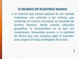 » La internet que somos capaces de ver cuando
  realizamos una consulta o las noticias que
  recibimos en nuestra red social, es resultado de
  muchos factores: desde nuestra ubicación
  geográfica, la computadora en la que nos
  conectamos, búsquedas previas o la cantidad
  de dinero que una empresa pagó al buscador
  para ocupar la franja privilegiada de la lista.
 
