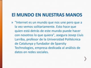 » "Internet es un mundo que nos une pero que a
  la vez vemos solitariamente. Esto hace que
  quien está detrás de este mundo puede hacer
  con nosotros lo que quiera", asegura Josep Lluís
  Larriba, profesor de la Universidad Politécnica
  de Catalunya y fundador de Sparsity
  Technologies, empresa dedicada al análisis de
  datos en redes sociales.
 