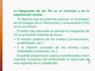 La integración de las TIC en el currículo y en la
organización escolar
    El objetivo que se pretende alcanzar es incorporar
las tecnologías de la información y comunicación (TIC)
en el currículum.
   El modo más adecuado es abordar la integración de
TIC y curriculum tratando de aunar:
» El estudio analítico de los medios (características,
   posibilidades, etc.)
» Y el examen curricular de los mismos (usos,
   habilidades y destrezas, etc.)
   Se puede proporcionar pautas al profesorado o bien
examinar la práctica del profesorado. El desarrollo de
esta segunda vía es complicado.
 