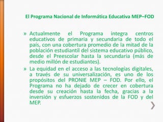 El Programa Nacional de Informática Educativa MEP–FOD


» Actualmente el Programa integra centros
  educativos de primaria y secundaria de todo el
  país, con una cobertura promedio de la mitad de la
  población estudiantil del sistema educativo público,
  desde el Preescolar hasta la secundaria (más de
  medio millón de estudiantes).
» La equidad en el acceso a las tecnologías digitales,
  a través de su universalización, es uno de los
  propósitos del PRONIE MEP – FOD. Por ello, el
  Programa no ha dejado de crecer en cobertura
  desde su creación hasta la fecha, gracias a la
  inversión y esfuerzos sostenidos de la FOD y del
  MEP.
 