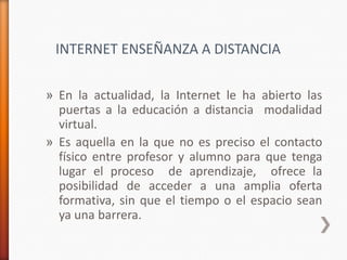 INTERNET ENSEÑANZA A DISTANCIA

» En la actualidad, la Internet le ha abierto las
  puertas a la educación a distancia modalidad
  virtual.
» Es aquella en la que no es preciso el contacto
  físico entre profesor y alumno para que tenga
  lugar el proceso de aprendizaje, ofrece la
  posibilidad de acceder a una amplia oferta
  formativa, sin que el tiempo o el espacio sean
  ya una barrera.
 
