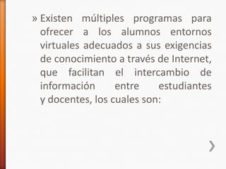» Existen múltiples programas para
  ofrecer a los alumnos entornos
  virtuales adecuados a sus exigencias
  de conocimiento a través de Internet,
  que facilitan el intercambio de
  información      entre    estudiantes
  y docentes, los cuales son:
 