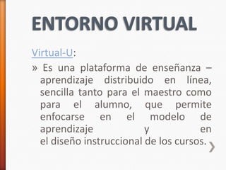 Virtual-U:
» Es una plataforma de enseñanza –
  aprendizaje distribuido en línea,
  sencilla tanto para el maestro como
  para el alumno, que permite
  enfocarse en el modelo de
  aprendizaje             y           en
  el diseño instruccional de los cursos.
 