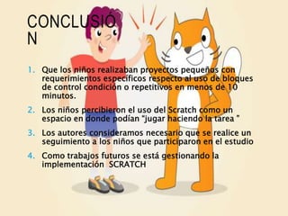 CONCLUSIÓ
N
1. Que los niños realizaban proyectos pequeños con
requerimientos específicos respecto al uso de bloques
de control condición o repetitivos en menos de 10
minutos.
2. Los niños percibieron el uso del Scratch como un
espacio en donde podían “jugar haciendo la tarea ”
3. Los autores consideramos necesario que se realice un
seguimiento a los niños que participaron en el estudio
4. Como trabajos futuros se está gestionando la
implementación SCRATCH
 