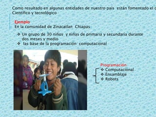 Como resultado en algunas entidades de nuestro país están fomentado el d
Científico y tecnológico
Ejemplo
En la comunidad de Zinacatlan Chiapas
 Un grupo de 30 niños y niñas de primaria y secundaria durante
dos meses y medio
 las base de la programación computacional
Programación
 Computacional
 Ensamblaje
 Robots
 