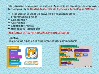 Esta situación llevó a que los autores Academia de Investigación e Innovació
Tecnologías de la Unidad Académica de Ciencias y Tecnologías “UAGro”
 propusieron diseñar un proyecto de enseñanza de la
programación a niños
 Comprensión
 Aprendizaje
 Capacidad creativa
 Habilidades tecnologías
ENSEÑANZA DE LA PROGRAMACIÓN CON SCRATCH
Objetivo
iniciar a los niños en la programación por computadoras
 