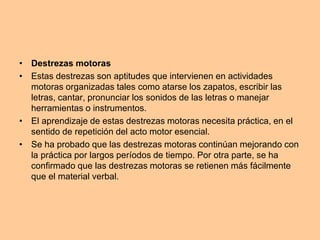 • Destrezas motoras
• Estas destrezas son aptitudes que intervienen en actividades
motoras organizadas tales como atarse los zapatos, escribir las
letras, cantar, pronunciar los sonidos de las letras o manejar
herramientas o instrumentos.
• El aprendizaje de estas destrezas motoras necesita práctica, en el
sentido de repetición del acto motor esencial.
• Se ha probado que las destrezas motoras continúan mejorando con
la práctica por largos períodos de tiempo. Por otra parte, se ha
confirmado que las destrezas motoras se retienen más fácilmente
que el material verbal.
 