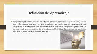 Definición de Aprendizaje
• El aprendizaje humano consiste en adquirir, procesar, comprender y, finalmente, aplicar
una información que nos ha sido enseñada, es decir, cuando aprendemos nos
adaptamos a las exigencias que los contextos nos demandan. El aprendizaje requiere un
cambio relativamente estable de la conducta del individuo. Este cambio es producido
tras asociaciones entre estímulo y respuesta.

 