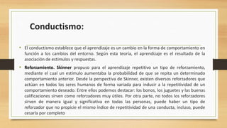 Conductismo:
• El conductismo establece que el aprendizaje es un cambio en la forma de comportamiento en
función a los cambios del entorno. Según esta teoría, el aprendizaje es el resultado de la
asociación de estímulos y respuestas.

• Reforzamiento. Skinner propuso para el aprendizaje repetitivo un tipo de reforzamiento,
mediante el cual un estímulo aumentaba la probabilidad de que se repita un determinado
comportamiento anterior. Desde la perspectiva de Skinner, existen diversos reforzadores que
actúan en todos los seres humanos de forma variada para inducir a la repetitividad de un
comportamiento deseado. Entre ellos podemos destacar: los bonos, los juguetes y las buenas
calificaciones sirven como reforzadores muy útiles. Por otra parte, no todos los reforzadores
sirven de manera igual y significativa en todas las personas, puede haber un tipo de
reforzador que no propicie el mismo índice de repetitividad de una conducta, incluso, puede
cesarla por completo

 