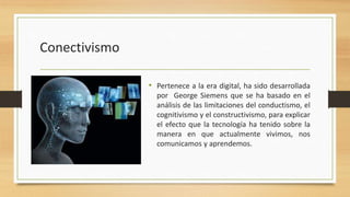 Conectivismo
• Pertenece a la era digital, ha sido desarrollada
por George Siemens que se ha basado en el
análisis de las limitaciones del conductismo, el
cognitivismo y el constructivismo, para explicar
el efecto que la tecnología ha tenido sobre la
manera en que actualmente vivimos, nos
comunicamos y aprendemos.

 