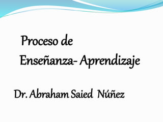 Proceso de
Enseñanza- Aprendizaje
Dr. Abraham Saied Núñez
 
