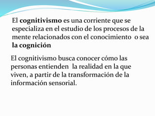 El cognitivismo es una corriente que se
especializa en el estudio de los procesos de la
mente relacionados con el conocimiento o sea
la cognición
El cognitivismo busca conocer cómo las
personas entienden la realidad en la que
viven, a partir de la transformación de la
información sensorial.
 