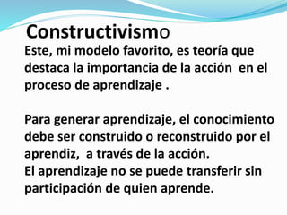 Este, mi modelo favorito, es teoría que
destaca la importancia de la acción en el
proceso de aprendizaje .
Para generar aprendizaje, el conocimiento
debe ser construido o reconstruido por el
aprendiz, a través de la acción.
El aprendizaje no se puede transferir sin
participación de quien aprende.
Constructivismo
 