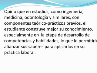 Opino que en estudios, como ingeniería,
medicina, odontología y similares, con
componentes teórico-prácticos previos, el
estudiante construye mejor su conocimiento,
especialmente en la etapa de desarrollo de
competencias y habilidades, lo que le permitirá
afianzar sus saberes para aplicarlos en su
práctica laboral.
 