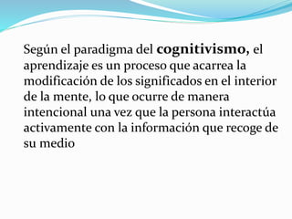 Según el paradigma del cognitivismo, el
aprendizaje es un proceso que acarrea la
modificación de los significados en el interior
de la mente, lo que ocurre de manera
intencional una vez que la persona interactúa
activamente con la información que recoge de
su medio
 