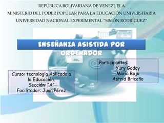 REPÚBLICA BOLIVARIANA DE VENEZUELA
MINISTERIO DEL PODER POPULAR PARA LA EDUCACIÓN UNIVERSITARIA
   UNIVERSIDAD NACIONAL EXPERIMENTAL “SIMÓN RODRÍGUEZ”




             ENSEÑANZA ASISTIDA POR
                  ORDENADOR
                                     Participantes:
                                             Yury Godoy
 Curso: tecnología Aplicada a                María Rojo
         la Educación.                     Astrid Briceño
         Sección: “A”
   Facilitador: Juan Pérez
 