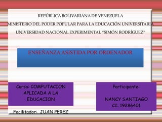 REPÚBLICA BOLIVARIANA DE VENEZUELA

MINISTERIO DEL PODER POPULAR PARA LA EDUCACIÓN UNIVERSITARIA

   UNIVERSIDAD NACIONAL EXPERIMENTAL “SIMÓN RODRÍGUEZ”




        ENSEÑANZA ASISTIDA POR ORDENADOR




   Curso: COMPUTACION                      Participante:
      APLICADA A LA
        EDUCACION                      NANCY SANTIAGO
                                         CI: 19286401
  Facilitador: JUAN PEREZ
 