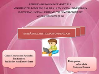 REPÚBLICA BOLIVARIANA DEVENEZUELA
MINISTERIO DEL PODER POPULAR PARA LA EDUCACIÓN UNIVERSITARIA
UNIVERSIDAD NACIONAL EXPERIMENTAL “SIMÓN RODRÍGUEZ”
VALERA, ESTADOTRUJILLO
Participantes:
Añez María
Gutiérrez Rossana
Curso: Computación Aplicada a
la Educación
Facilitador: Juan Enrique Pérez
ENSEÑANZA ASISTIDA POR ORDENADOR
 