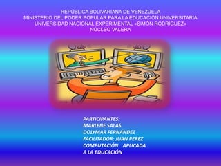 REPÚBLICA BOLIVARIANA DE VENEZUELA
MINISTERIO DEL PODER POPULAR PARA LA EDUCACIÓN UNIVERSITARIA
UNIVERSIDAD NACIONAL EXPERIMENTAL «SIMÓN RODRÍGUEZ»
NÚCLEO VALERA
PARTICIPANTES:
MARLENE SALAS
DOLYMAR FERNÁNDEZ
FACILITADOR: JUAN PEREZ
COMPUTACIÓN APLICADA
A LA EDUCACIÓN
 