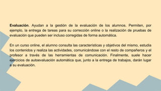Evaluación. Ayudan a la gestión de la evaluación de los alumnos. Permiten, por
ejemplo, la entrega de tareas para su corrección online o la realización de pruebas de
evaluación que pueden ser incluso corregidas de forma automática.
En un curso online, el alumno consulta las características y objetivos del mismo, estudia
los contenidos y realiza las actividades, comunicándose con el resto de compañeros y el
profesor a través de las herramientas de comunicación. Finalmente, suele hacer
ejercicios de autoevaluación automática que, junto a la entrega de trabajos, darán lugar
a su evaluación.
 