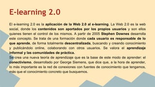 E-learning 2.0
El e-learning 2.0 es la aplicación de la Web 2.0 al e-learning. La Web 2.0 es la web
social, donde los contenidos son aportados por los propios usuarios y son ellos
quienes tienen el control de los mismos. A partir de 2005 Stephen Downes desarrolla
este concepto. Se trata de una formación donde cada usuario es responsable de lo
que aprende, de forma totalmente descentralizada, buscando y creando conocimiento
y publicándolo online, colaborando con otros usuarios. Se valora el aprendizaje
informal y las comunidades de práctica.
Se crea una nueva teoría de aprendizaje que es la base de este modo de aprender: el
conectivismo, desarrollado por George Siemens, que dice que, a la hora de aprender,
lo más importante es la red de conexiones con fuentes de conocimiento que tengamos,
más que el conocimiento concreto que busquemos.
 