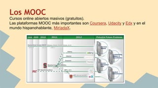 Los MOOC
Cursos online abiertos masivos (gratuitos).
Las plataformas MOOC más importantes son Coursera, Udacity y Edx y en el
mundo hispanohablante, MiríadaX.
 