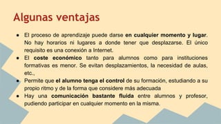 Algunas ventajas
● El proceso de aprendizaje puede darse en cualquier momento y lugar.
No hay horarios ni lugares a donde tener que desplazarse. El único
requisito es una conexión a Internet.
● El coste económico tanto para alumnos como para instituciones
formativas es menor. Se evitan desplazamientos, la necesidad de aulas,
etc.,
● Permite que el alumno tenga el control de su formación, estudiando a su
propio ritmo y de la forma que considere más adecuada
● Hay una comunicación bastante fluida entre alumnos y profesor,
pudiendo participar en cualquier momento en la misma.
 
