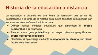 Historia de la educación a distancia
La educación a distancia es una forma de formación que se ha ido
desarrollando a lo largo de la historia para cubrir carencias relacionadas con
los sistemas de enseñanza tradicional para
● Ofrecer nuevos modelos educativos que garanticen el acceso
democrático a la educación
● Atender a una gran población y dar mayor cobertura geográfica con
costes operativos reducidos
● Flexibilizar el aprendizaje mediante la autonomía del alumno y un diseño
flexible de la instrucción
 