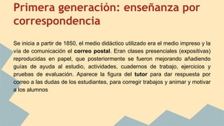 Primera generación: enseñanza por
correspondencia
Se inicia a partir de 1850, el medio didáctico utilizado era el medio impreso y la
vía de comunicación el correo postal. Eran clases presenciales (expositivas)
reproducidas en papel, que posteriormente se fueron mejorando añadiendo
guías de ayuda al estudio, actividades, cuadernos de trabajo, ejercicios y
pruebas de evaluación. Aparece la figura del tutor para dar respuesta por
correo a las dudas de los estudiantes, para corregir trabajos y animar y motivar
a los alumnos
 