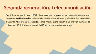 Segunda generación: telecomunicación
Se inicia a partir de 1960. Los medios impresos se complementan con
recursos audiovisuales (cintas de audio, diapositivas y vídeos). Se comienza
a usar la radio y la televisión como medio para llegar a un mayor número de
población. El tutor incorpora el teléfono a las tutorías de apoyo.
 