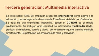 Tercera generación: Multimedia interactiva
Se inicia sobre 1985. Se empiezan a usar los ordenadores como apoyo a la
educación, dando lugar a la denominada Enseñanza Asistida por Ordenador.
Se trata de una enseñanza interactiva, donde el CD-ROM es el medio
predominante. Se incluyen gran cantidad de información multimedia (texto,
gráficos, animaciones, sonido y vídeo por ordenador) que el alumno controla
directamente. Se potencian las emisiones de radio y televisión.
 