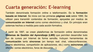 Cuarta generación: E-learning
También denominada formación online o teleformación. Es la formación
basada en Internet. Se inicia con las primeras páginas web sobre 1990. Se
utilizan para transmitir contenidos de formación, apoyadas por medios de
comunicación en Internet como correo electrónico y chat. En principio eran
sistemas hechos a medida para cada acción formativa.
A partir de 1997, se crean plataformas de formación online denominadas
SIstemas de Gestión del Aprendizaje (LMS) que permiten desarrollar todo
tipo de cursos por Internet de forma sencilla. Incluyen herramientas de
comunicación tanto síncronas (en tiempo real: chat, videoconferencias,
pizarra electrónica, compartición de aplicaciones, etc.) como asíncronas (en
diferido: correo electrónico, foros de discusión,...).
 